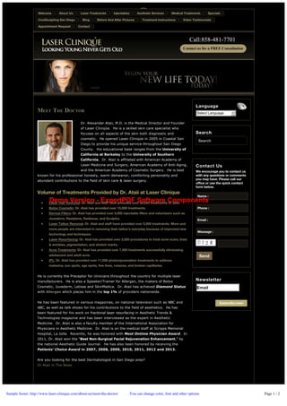 Welcome

About Us

CoolSculpting San Diego
Appointment Request

Laser Treatments
Blog

Injectables

Before And After Pictures

Aesthetic Services

Medical Treatments

Treatment Instructions

Specials

Video Testimonials

Contact

Call:858­481­7701

Language

MEET THE DOCTOR

Select Language

  Powered by

Dr. Alexander Ataii, M.D. is the Medical Director and Founder
of Laser Cliniqúe.  He is a skilled skin care specialist who
focuses on all aspects of the skin both diagnostic and
cosmetic.  He opened Laser Cliniqúe in 2005 in Coastal San
Diego to provide his unique service throughout San Diego

Search
Search

County.  His educational base ranges from the University of
California at Berkeley to the University of Southern
California.  Dr. Ataii is affiliated with American Academy of
Laser Medicine and Surgery, American Academy of Anti­Aging,

Contact Us

and the American Academy of Cosmetic Surgery.  He is best

We encourage you to contact us
with any questions or comments
you may have. Please call our
office or use the quick contact
form below.

known for his professional honesty, warm demeanor, comforting personality and
abundant contributions to the field of skin care & laser surgery.

Volume of Treatments Provided by Dr. Ataii at Laser Clinique
Name :

Demo Version - ExpertPDF Software Components

Laser Hair Removal: Dr. Ataii and staff have provided over 50,000 treatments to date.
Botox Cosmetic: Dr. Ataii has provided over 15,000 treatments.

Phone :

Dermal Fillers: Dr. Ataii has provided over 5,000 injectable fillers and volumizers such as
Juvederm, Restylane, Radiesse, and Sculptra.

Email :

Laser Tattoo Removal: Dr. Ataii and staff have provided over 5,000 treatments. More and
more people are interested in removing their tattoo’s everyday because of improved new
technology and techniques.

Message :

Laser Resurfacing: Dr. Ataii has provided over 3,500 procedures to treat acne scars, lines
& wrinkles, pigmentation, and stretch marks.
Acne Treatments: Dr. Ataii has provided over 7,500 treatments successfully eliminating
adolescent and adult acne.

Send

IPL: Dr. Ataii has provided over 11,500 photorejuvenation treatments to address
melasma, sun spots, age spots, fine lines, rosacea, and broken capillaries.
He is currently the Preceptor for clinicians throughout the country for multiple laser
manufacturers.  He is also a Speaker/Trainer for Allergan, the makers of Botox
Cosmetic, Juvederm, Latisse and SkinMedica.  Dr. Ataii has achieved Diamond Status

Newsletter
Email

with Allergan which places him in the top 1% of providers nationwide.
He has been featured in various magazines, on national television such as NBC and

Subscribe now!

ABC, as well as talk shows for his contributions to the field of aesthetics.  He has
been featured for his work on fractional laser resurfacing in Aesthetic Trends &
Technologies magazine and has been interviewed as the expert in Aesthetic
Medicine.  Dr. Ataii is also a faculty member of the International Association for
Physicians in Aesthetic Medicine.  Dr. Ataii is on the medical staff at Scripps Memorial
Hospital, La Jolla.  Recently, he was honored with Most Ontime Physician Award.  In
2011, Dr. Ataii won the “Best Non­Surgical Facial Rejuvenation Enhancement,” by
the national Aesthetic Guide Journal.  He has also been honored by receiving the
Patients’ Choice Award in 2007, 2008, 2009, 2010, 2011, 2012 and 2013.
Are you looking for the best Dermatologist in San Diego area?
Dr Ataii in The News

Sample footer: http://www.laser-clinique.com/about-us/meet-the-doctor/

. You can change color, font and other options

Page 1 / 2

 