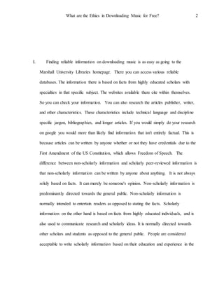 What are the Ethics in Downloading Music for Free? 2
I. Finding reliable information on downloading music is as easy as going to the
Marshall University Libraries homepage. There you can access various reliable
databases. The information there is based on facts from highly educated scholars with
specialties in that specific subject. The websites available there cite within themselves.
So you can check your information. You can also research the articles publisher, writer,
and other characteristics. These characteristics include technical language and discipline
specific jargon, bibliographies, and longer articles. If you would simply do your research
on google you would more than likely find information that isn't entirely factual. This is
because articles can be written by anyone whether or not they have credentials due to the
First Amendment of the US Constitution, which allows Freedom of Speech. The
difference between non-scholarly information and scholarly peer-reviewed information is
that non-scholarly information can be written by anyone about anything. It is not always
solely based on facts. It can merely be someone's opinion. Non-scholarly information is
predominantly directed towards the general public. Non-scholarly information is
normally intended to entertain readers as opposed to stating the facts. Scholarly
information on the other hand is based on facts from highly educated individuals, and is
also used to communicate research and scholarly ideas. It is normally directed towards
other scholars and students as opposed to the general public. People are considered
acceptable to write scholarly information based on their education and experience in the
 