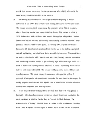 What are the Ethics in Downloading Music for Free? 3
specific field you are researching. In this case someone who is highly educated in the
music industry would be beneficial to our research.
II. File Sharing became more well-known right before the beginning of the new
millennium in late 1999. This is when Shawn Fanning introduced Napster to the world.
This brought up some ethical issues among the community about if this is considered
piracy. Copyright was the main reason behind the debate. This reached its height in
2001. In December 1991, the RIAA sued Napster for copyright infringement. Napster
claimed that they are not liable because they did not directly download the music. They
just made it readily available to the public. In February 2001, Napster lost the case
because the US federal appeals court ruled that Napster had to stop trading copyrighted
material, and that they are in fact liable for the copyright infringement. Napster did keep
the services closed to the public once the case was closed, but they continued to work on
their membership services in order to fight remaining legal battles that might ensue. As a
result of the law suit Napster partnered with BMG to create a membership based service
that was set to begin in late 2002. This service would pay artists, music publishers and
record companies. This would change the agreements with copyright holders if
approved. Consequently, this caused other companies that were based in peer-to-peer file
sharing programs to become far more popular. This in return caused an ethical debate of
whether these companies were breaking the law.
III. Some people feel that the free publicity received from their work being pirated is
beneficial. It lets them become more well-known without the expense. A situation like
this is mentioned in Matthew David's "Peer to Peer and the Music Industry: The
Criminalization of Sharing". Matthew David is a senior lecturer in at Durham University
in the United Kingdom. He has a degree in Applied Social Science. He has an emphasis
 