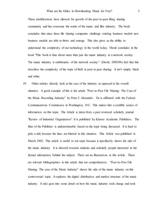 What are the Ethics in Downloading Music for Free? 5
These modifications have allowed for growth of the peer-to-peer filing sharing
community and has overcame the wants of the music and film industry. The book
concludes that since these file sharing companies challenge existing business models new
business models are able to thrive and emerge. This also gives us the ability to
understand the complexity of our technology in the world today. David concludes in the
book "This book is thus about more than just the music industry in a network society.
The music industry is emblematic of the network society.” (David, 2009)We feel that this
describes the complexity of the topic of theft in peer to peer sharing. It isn’t simply black
and white.
IV. Other articles directly look at the case of the industry as opposed to the overall
situation. A good example of this is the article "Peer-to-Peer File Sharing: The Case of
the Music Recording Industry" by Peter J. Alexander. He is affiliated with the Federal
Communcations Commission in Washington, D.C. This makes him a credible source of
information on this topic. The Article is taken from a peer reviewed scholarly journal
"Review of Industrial Organization" It is published by Kluwer Academic Publishers. The
Bias of the Publisher is undeterminable based on the topic being discussed. It is hard to
pick a side because the lines are blurred in this situation. This Article was published in
March 2002. This article is useful to our topic because it specifically shows the side of
the music industry. It is directed towards students and scholarly people interested in the
factual information behind the subject. There are no illustrations in this article. There
are relevant bibliographies in this article that are comprehensive. “Peer-to-Peer File
Sharing: The case of the Music Industry” shows the side of the music industry on this
controversial topic. It explores the digital distribution and market structure of the music
industry. It also goes into some detail on how the music industry took charge and took
 