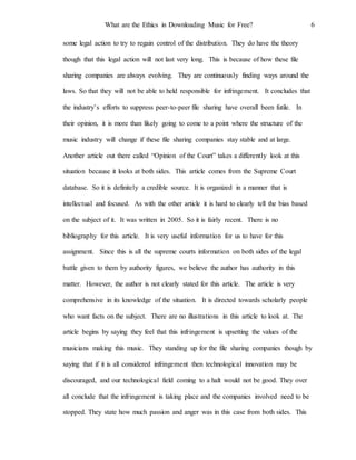 What are the Ethics in Downloading Music for Free? 6
some legal action to try to regain control of the distribution. They do have the theory
though that this legal action will not last very long. This is because of how these file
sharing companies are always evolving. They are continuously finding ways around the
laws. So that they will not be able to held responsible for infringement. It concludes that
the industry’s efforts to suppress peer-to-peer file sharing have overall been futile. In
their opinion, it is more than likely going to come to a point where the structure of the
music industry will change if these file sharing companies stay stable and at large.
Another article out there called “Opinion of the Court” takes a differently look at this
situation because it looks at both sides. This article comes from the Supreme Court
database. So it is definitely a credible source. It is organized in a manner that is
intellectual and focused. As with the other article it is hard to clearly tell the bias based
on the subject of it. It was written in 2005. So it is fairly recent. There is no
bibliography for this article. It is very useful information for us to have for this
assignment. Since this is all the supreme courts information on both sides of the legal
battle given to them by authority figures, we believe the author has authority in this
matter. However, the author is not clearly stated for this article. The article is very
comprehensive in its knowledge of the situation. It is directed towards scholarly people
who want facts on the subject. There are no illustrations in this article to look at. The
article begins by saying they feel that this infringement is upsetting the values of the
musicians making this music. They standing up for the file sharing companies though by
saying that if it is all considered infringement then technological innovation may be
discouraged, and our technological field coming to a halt would not be good. They over
all conclude that the infringement is taking place and the companies involved need to be
stopped. They state how much passion and anger was in this case from both sides. This
 