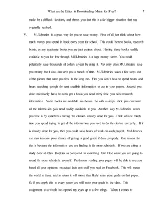 What are the Ethics in Downloading Music for Free? 7
made for a difficult decision, and shows you that this is a far bigger situation that we
originally realized.
V. MULibraries is a great way for you to save money. First of all just think about how
much money you spend in book every year for school. This could be text books, research
books, or any academic books you are just curious about. Having those books readily
available to you for free through MULibraries is a huge money saver. You could
potentially save thousands of dollars a year by using it. Not only does MULibraires save
you money but it also can save you a bunch of time. MULibraries takes a few steps out
of the picture that save you time in the long run. First you don’t have to spend hours and
hours searching google for semi credible information to use in your papers. Second you
don’t necessarily have to come get a book you need every time you need research
information. Some books are available as ebooks. So with a simple click you can have
all the information you need readily available to you. Another way MULibraries saves
you time is by sometimes having the citation already done for you. Think of how much
time you spend trying to get all the information you need to do the citation correctly. If it
is already done for you, then you could save hours of work on each project. MuLibraries
can also increase your chance of getting a good grade if done properly. One reason for
that is because the information you are finding is far more scholarly. If you are citing a
study done at Johns Hopkins as compared to something John Doe wrote you are going to
sound far more scholarly yourself. Professors reading your paper will be able to see you
based all your opinions on actual facts not stuff you read on Facebook. This will mean
the world to them, and in return it will more than likely raise your grade on that paper.
So if you apply this to every paper you will raise your grade in the class. This
assignment as a whole has opened my eyes up to a few things. When it comes to
 