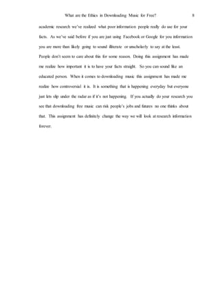 What are the Ethics in Downloading Music for Free? 8
academic research we’ve realized what poor information people really do use for your
facts. As we’ve said before if you are just using Facebook or Google for you information
you are more than likely going to sound illiterate or unscholarly to say at the least.
People don’t seem to care about this for some reason. Doing this assignment has made
me realize how important it is to have your facts straight. So you can sound like an
educated person. When it comes to downloading music this assignment has made me
realize how controversial it is. It is something that is happening everyday but everyone
just lets slip under the radar as if it’s not happening. If you actually do your research you
see that downloading free music can risk people’s jobs and futures no one thinks about
that. This assignment has definitely change the way we will look at research information
forever.
 
