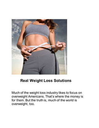 Real Weight Loss Solutions
Much of the weight loss industry likes to focus on
overweight Americans. That’s where the money is
for them. But the truth is, much of the world is
overweight, too.
 