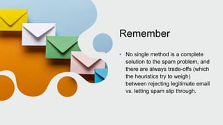 Remember
• No single method is a complete
solution to the spam problem, and
there are always trade-offs (which
the heuristics try to weigh)
between rejecting legitimate email
vs. letting spam slip through.
 
