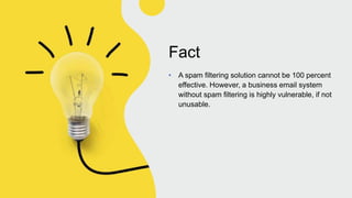 Fact
• A spam filtering solution cannot be 100 percent
effective. However, a business email system
without spam filtering is highly vulnerable, if not
unusable.
 