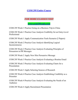 COM 295 Entire Course
FOR MORE CLASSES VISIT
www.com295rank.com
COM 295 Week 1 Practice Going on a Business Trip to China
COM 295 Week 1 Practice Case Analysis Credibility for an Entry-Level
Professional
COM 295 Week 1 Apply Communication Tools Scenario (2 Papers)
COM 295 Week 2 Practice Case Analysis Identifying Logical
Inconsistencies
COM 295 Week 2 Practice Case Analysis Evaluating Principles of
Persuasion in PR Messages
COM 295 Week 2 Apply New Hire Persuasive Message
COM 295 Week 3 Practice Case Analysis Evaluating a Routine Email
COM 295 Week 3 Practice Case Analysis Evaluating Charts for a
Presentation
COM 295 Week 3 Apply Selecting Sources of Research
COM 295 Week 4 Practice Case Analysis Establishing Credibility as a
Presenter
COM 295 Week 4 Practice Case Analysis Evaluating the Needs of an
Audience
COM 295 Week 4 Apply Recruitment Presentation
 