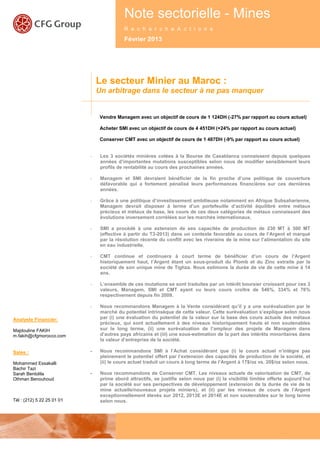 Note sectorielle - Mines
 Note sectorielle - Mines - févrierc2013r
                               R e   h e                    c h e A c t i o n s
                                            Février 2013




                                Le secteur Minier au Maroc :
                                Un arbitrage dans le secteur à ne pas manquer


                                 Vendre Managem avec un objectif de cours de 1 124DH (-27% par rapport au cours actuel)

                                 Acheter SMI avec un objectif de cours de 4 451DH (+24% par rapport au cours actuel)

                                 Conserver CMT avec un objectif de cours de 1 487DH (-9% par rapport au cours actuel)


                            -    Les 3 sociétés minières cotées à la Bourse de Casablanca connaissent depuis quelques
                                 années d’importantes mutations susceptibles selon nous de modifier sensiblement leurs
                                 profils de rentabilité au cours des prochaines années.

                            -    Managem et SMI devraient bénéficier de la fin proche d’une politique de couverture
                                 défavorable qui a fortement pénalisé leurs performances financières sur ces dernières
                                 années.

                            -    Grâce à une politique d’investissement ambitieuse notamment en Afrique Subsaharienne,
                                 Managem devrait disposer à terme d’un portefeuille d’activité équilibré entre métaux
                                 précieux et métaux de base, les cours de ces deux catégories de métaux connaissant des
                                 évolutions inversement corrélées sur les marchés internationaux.

                            -    SMI a procédé à une extension de ses capacités de production de 230 MT à 300 MT
                                 (effective à partir du T3-2013) dans un contexte favorable au cours de l’Argent et marqué
                                 par la résolution récente du conflit avec les riverains de la mine sur l’alimentation du site
                                 en eau industrielle.

                            -    CMT continue et continuera à court terme de bénéficier d’un cours de l’Argent
                                 historiquement haut, l’Argent étant un sous-produit du Plomb et du Zinc extraits par la
                                 société de son unique mine de Tighza. Nous estimons la durée de vie de cette mine à 14
                                 ans.

                            -    L’ensemble de ces mutations se sont traduites par un intérêt boursier croissant pour ces 3
                                 valeurs, Managem, SMI et CMT ayant vu leurs cours croître de 546%, 334% et 76%
                                 respectivement depuis fin 2009.

                            -    Nous recommandons Managem à la Vente considérant qu’il y a une surévaluation par le
                                 marché du potentiel intrinsèque de cette valeur. Cette surévaluation s’explique selon nous
Analyste Financier:              par (i) une évaluation du potentiel de la valeur sur la base des cours actuels des métaux
                                 précieux, qui sont actuellement à des niveaux historiquement hauts et non soutenables
Majdouline FAKIH                 sur le long terme, (ii) une surévaluation de l’ampleur des projets de Managem dans
m.fakih@cfgmorocco.com           d’autres pays africains et (iii) une sous-estimation de la part des intérêts minoritaires dans
                                 la valeur d’entreprise de la société.

Sales :                     -    Nous recommandons SMI à l’Achat considérant que (i) le cours actuel n’intègre pas
                                 pleinement le potentiel offert par l’extension des capacités de production de la société, et
Mohammed Essakalli               (ii) le cours actuel traduit un cours à long terme de l’Argent à 17$/oz vs. 20$/oz selon nous.
Bachir Tazi
Sarah Bentolila             -    Nous recommandons de Conserver CMT. Les niveaux actuels de valorisation de CMT, de
Othman Benouhoud                 prime abord attractifs, se justifie selon nous par (i) la visibilité limitée offerte aujourd’hui
                                 par la société sur ses perspectives de développement (extension de la durée de vie de la
                                 mine actuelle/nouveaux projets miniers), et (ii) par les niveaux de cours de l’Argent
                                 exceptionnellement élevés sur 2012, 2013E et 2014E et non soutenables sur le long terme
Tél : (212) 5 22 25 01 01        selon nous.




                                                                                                                     1
 