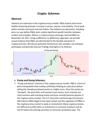 Crypto- Schemes
Abstract
Schemes are extensive in the cryptocurrency market. P&Ds lead to short-term
bubbles featuring dramatic increases in prices, volume, and volatility. Prices peak
within minutes and quick reversals follow. The evidence we document, including
price run-ups before P&Ds start, implies significant wealth transfers between
insiders and outsiders. Bittrex, a cryptocurrency exchange, banned P&Ds on
November 24, 2017. Using a difference-in-differences approach, we provide
causal evidence that P&Ds are detrimental to the liquidity and price of
cryptocurrencies. We discuss potential mechanisms why outsiders are willing to
participate and describe how our findings shed light on its theories.
 Pump and Dump Schemes;
 “Pump-and-dump” schemes in the cryptocurrency market. P&D is a form of
price manipulation that involves artificially inflating an asset price before
selling the cheaply purchased assets at a higher price. Once the assets are
“dumped”, the price falls, and investors lose money. Such schemes are
most common with microcap stocks and have recently become popular in
the cryptocurrency market. The U.S. Securities and Exchange Commission
(SEC) deems P&Ds illegal in the stock market, but the regulation of P&Ds in
the cryptocurrency market is weak or nonexistent. Many cryptocurrencies
are difficult to justify either as investment or consumer products and do
not fit neatly into existing securities or consumer-protection laws. The
 
