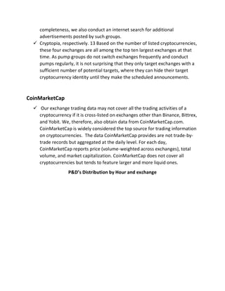 completeness, we also conduct an internet search for additional
advertisements posted by such groups.
 Cryptopia, respectively. 13 Based on the number of listed cryptocurrencies,
these four exchanges are all among the top ten largest exchanges at that
time. As pump groups do not switch exchanges frequently and conduct
pumps regularly, it is not surprising that they only target exchanges with a
sufficient number of potential targets, where they can hide their target
cryptocurrency identity until they make the scheduled announcements.
CoinMarketCap
 Our exchange trading data may not cover all the trading activities of a
cryptocurrency if it is cross-listed on exchanges other than Binance, Bittrex,
and Yobit. We, therefore, also obtain data from CoinMarketCap.com.
CoinMarketCap is widely considered the top source for trading information
on cryptocurrencies. The data CoinMarketCap provides are not trade-by-
trade records but aggregated at the daily level. For each day,
CoinMarketCap reports price (volume-weighted across exchanges), total
volume, and market capitalization. CoinMarketCap does not cover all
cryptocurrencies but tends to feature larger and more liquid ones.
P&D’s Distribution by Hour and exchange
 