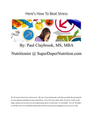Here's How To Beat Stress
By: Paul Claybrook, MS, MBA
Nutritionist @ SuperDuperNutrition.com
We all want to know how to beat stress. My top 5 stress busting tips will help you battle this growing hit
on your adrenals and help you relax and refocus. Even if for just a little while. If you live in the world
today, chances are you have (or are) experiencing stress of some kind. It’s inevitable. Or is it? Wouldn’t
we all like to live on a beautiful sandy beach with the cool ocean just lapping at our toes as we walk
 