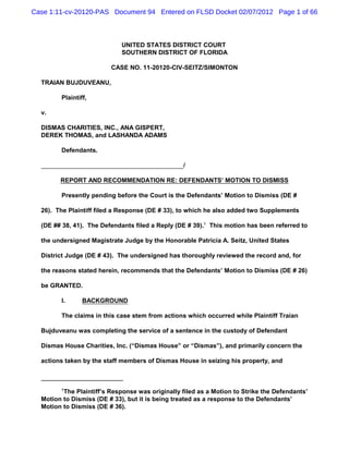 Case 1:11-cv-20120-PAS Document 94 Entered on FLSD Docket 02/07/2012 Page 1 of 66



                             UNITED STATES DISTRICT COURT
                             SOUTHERN DISTRICT OF FLORIDA

                         CASE NO. 11-20120-CIV-SEITZ/SIMONTON

  TRAIAN BUJDUVEANU,

        Plaintiff,

  v.

  DISMAS CHARITIES, INC., ANA GISPERT,
  DEREK THOMAS, and LASHANDA ADAMS

        Defendants.

                                                  /

        REPORT AND RECOMMENDATION RE: DEFENDANTS’ MOTION TO DISMISS

        Presently pending before the Court is the Defendants’ Motion to Dismiss (DE #

  26). The Plaintiff filed a Response (DE # 33), to which he also added two Supplements

  (DE ## 38, 41). The Defendants filed a Reply (DE # 39).1 This motion has been referred to

  the undersigned Magistrate Judge by the Honorable Patricia A. Seitz, United States

  District Judge (DE # 43). The undersigned has thoroughly reviewed the record and, for

  the reasons stated herein, recommends that the Defendants’ Motion to Dismiss (DE # 26)

  be GRANTED.

        I.      BACKGROUND

        The claims in this case stem from actions which occurred while Plaintiff Traian

  Bujduveanu was completing the service of a sentence in the custody of Defendant

  Dismas House Charities, Inc. (“Dismas House” or “Dismas”), and primarily concern the

  actions taken by the staff members of Dismas House in seizing his property, and



        1
         The Plaintiff’s Response was originally filed as a Motion to Strike the Defendants’
  Motion to Dismiss (DE # 33), but it is being treated as a response to the Defendants’
  Motion to Dismiss (DE # 36).
 