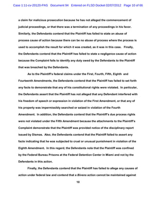 Case 1:11-cv-20120-PAS Document 94 Entered on FLSD Docket 02/07/2012 Page 10 of 66



   a claim for malicious prosecution because he has not alleged the commencement of

   judicial proceedings, or that there was a termination of any proceedings in his favor.

   Similarly, the Defendants contend that the Plaintiff has failed to state an abuse of

   process cause of action because there can be no abuse of process where the process is

   used to accomplish the result for which it was created, as it was in this case. Finally,

   the Defendants contend that the Plaintiff has failed to state a negligence cause of action

   because the Complaint fails to identify any duty owed by the Defendants to the Plaintiff

   that was breached by the Defendants.

          As to the Plaintiff’s federal claims under the First, Fourth, Fifth, Eighth and

   Fourteenth Amendments, the Defendants contend that the Plaintiff has failed to set forth

   any facts to demonstrate that any of his constitutional rights were violated. In particular,

   the Defendants assert that the Plaintiff has not alleged that any Defendant interfered with

   his freedom of speech or expression in violation of the First Amendment, or that any of

   his property was impermissibly searched or seized in violation of the Fourth

   Amendment. In addition, the Defendants contend that the Plaintiff’s due process rights

   were not violated under the Fifth Amendment because the attachments to the Plaintiff’s

   Complaint demonstrate that the Plaintiff was provided notice of the disciplinary report

   issued by Dismas. Also, the Defendants contend that the Plaintiff failed to assert any

   facts indicating that he was subjected to cruel or unusual punishment in violation of the

   Eighth Amendment. In this regard, the Defendants note that the Plaintiff was confined

   by the Federal Bureau Prisons at the Federal Detention Center in Miami and not by the

   Defendants in this action.

          Finally, the Defendants contend that the Plaintiff has failed to allege any causes of

   action under federal law and contend that a Bivens action cannot be maintained against

                                                10
 