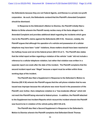 Case 1:11-cv-20120-PAS Document 94 Entered on FLSD Docket 02/07/2012 Page 11 of 66



   the Defendants because they are not Federal Agents, and Dismas is a private non-profit

   corporation. As such, the Defendants contend that the Plaintiff’s Amended Complaint

   should be dismissed.

          In Response to the Defendant’s Motion to Dismiss, the Plaintiff initially filed a

   Motion to Strike wherein the Plaintiff merely recites many of the facts alleged in the

   Amended Complaint and provides additional detail regarding the incidents which gave

   rise to the Plaintiff’s claims against the Defendants (DE # 33). However, notably, the

   Plaintiff argues that although his operation of a vehicle and possession of a cellular

   telephone may have been “code” violations, those matters should have been resolved at

   the halfway house and not at the federal prison (DE # 33 at 7). The Plaintiff also states

   that the initial report written regarding a violation of the vehicle “code” did not include a

   reference to a cellular telephone violation, but rather that violation was written in a

   separate report one week after the date of the incident. The Plaintiff complains that the

   second incident report was “illegal” because a report must be written within three

   working days of the incident.

          The Plaintiff also filed a Supplement in Response to the Defendant’s Motion to

   Dismiss (DE # 38) wherein the Plaintiff argues that the cell phone violation that he was

   issued was improper because the cell phone was never found in the possession of the

   Plaintiff; and, further, that a telephone violation is a “low-moderate offense” which did

   not merit the Plaintiff being returned to federal prison. In addition, the Plaintiff attached

   to the Supplement two Incident Reports which recount the incident wherein the Plaintiff

   was found to be in violation of the vehicle policy (DE # 38 at 8).

          The Plaintiff also filed a Second Supplement in Response to the Defendant’s

   Motion to Dismiss wherein the Plaintiff complains that Defendant Derek Thomas

                                                11
 