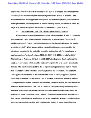 Case 1:11-cv-20120-PAS Document 94 Entered on FLSD Docket 02/07/2012 Page 12 of 66



   modified the “Incident Report” form used by the Bureau of Prisons, a modification that

   according to the Plaintiff may only be made by the Federal Bureau of Prisons.           The

   Plaintiff concludes this Supplemental Response by “demanding a third party, unbiased

   investigation team, to investigate all 28 Dismas halfway houses, located in 18 states, for

   illegal acts committed against the citizens of this country.” (DE # 41 at 3).

          IV.     THE STANDARD FOR EVALUATING A MOTION TO DISMISS

          With respect to the Motion to Dismiss made pursuant to Fed. R. Civ. P. 12(b)(6) for

   failure to state a claim, it is well-settled that in order to state a claim, Fed. R. Civ. P.

   8(a)(2) requires only “a short and plain statement of the claim showing that the pleader

   is entitled to relief.” While a court, at this stage of the litigation, must consider the

   allegations contained in the plaintiff’s complaint as true, this rule “is inapplicable to

   legal conclusions.” Ashcroft v. Iqbal, 129 S. Ct. 1937, 1949 (2009). In Iqbal and Bell

   Atlantic Corp. v. Twombly, 550 U.S. 544, 555 (2007), the Supreme Court explained the

   pleading requirements which must be met in a Complaint if it is to survive a motion to

   dismiss. The Court emphasized that the complaint’s allegations must include “more

   than an unadorned, the-defendant-unlawfully harmed-me accusation.” Iqbal at 1949.

   Thus, “[t]hreadbare recitals of the elements of a cause of action, supported by mere

   conclusory statements, do not suffice.” Id. In practice, to survive a motion to dismiss,

   “a complaint must contain sufficient factual matter, accepted as true, to ‘state a claim for

   relief that is plausible on its face.’” Id. A claim has facial plausibility when the plaintiff

   pleads factual content that allows the court to draw the reasonable inference that the

   defendant is liable for the misconduct alleged. The plausibility standard requires more

   than a sheer possibility that a defendant has acted unlawfully. Where a complaint pleads

   facts that are merely consistent with a defendant’s liability, it stops short of the line

                                                   12
 