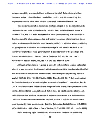 Case 1:11-cv-20120-PAS Document 94 Entered on FLSD Docket 02/07/2012 Page 13 of 66



   between possibility and plausibility of entitlement to relief. Determining whether a

   complaint states a plausible claim for relief is a context specific undertaking that

   requires the court to draw on its judicial experience and common sense. Id.

          In considering a motion to dismiss, the facts alleged in the Complaint must be

   viewed in the light most favorable to the Plaintiff. See FindWhat Investor Group v.

   FindWhat.com, 658 F.3d 1282, 1296 (11th Cir. 2011) (reemphasizing that on motion to

   dismiss, plaintiffs’ claims are accepted as true and reasonable inferences from these

   claims are interpreted in the light most favorable to him). In addition, when considering

   a 12(b)(6) motion to dismiss, the Court must accept as true all facts set forth in the

   plaintiff’s complaint and must generally limit its consideration to the pleadings and

   exhibits attached thereto. Bell Atl. Corp. v. Twombly, 550 U.S. 544, 556 (2007);

   Wilchombe v. TeeVee Toons, Inc., 555 F.3d 949, 959 (11th Cir. 2009).

          Although a Complaint is required to set forth sufficient facts to state a claim for

   relief, it is also important that it comply with the requirement that the claims be identified

   with sufficient clarity to enable a defendant to frame a responsive pleading. Byrne v.

   Nezhat, 261 F.3d 1075, 1129-30 (11th Cir. 2001). Thus, Fed. R. Civ. P. 8(a) requires that

   the Complaint set forth “a short and plain statement of the claim.” In addition, Fed. R.

   Civ. P. 10(b) requires that the title of the complaint name all the parties; that each claim

   be stated in numbered paragraphs; and, that, if doing so would promote clarity, each

   claim founded on a separate transaction or occurrence be stated in a separate count.

   The Court has the inherent authority to require a plaintiff to replead the complaint in

   accordance with these requirements. Cesnik v. Edgewood Baptist Church, 88 F.3d 902,

   907 n.13 (11th Cir. 1996); Fikes v. City of Daphne, 79 F.3d 1079, 1083 n.6 (11th Cir. 1996).

          When analyzing a pro se complaint, the court must construe the complaint

                                                13
 