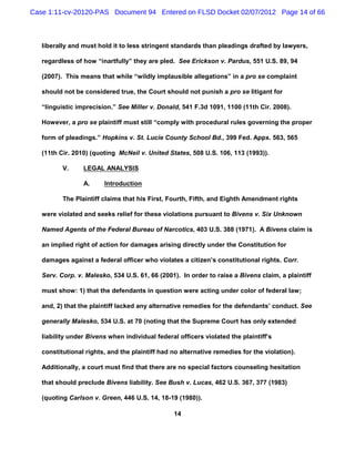 Case 1:11-cv-20120-PAS Document 94 Entered on FLSD Docket 02/07/2012 Page 14 of 66



   liberally and must hold it to less stringent standards than pleadings drafted by lawyers,

   regardless of how “inartfully” they are pled. See Erickson v. Pardus, 551 U.S. 89, 94

   (2007). This means that while “wildly implausible allegations” in a pro se complaint

   should not be considered true, the Court should not punish a pro se litigant for

   “linguistic imprecision.” See Miller v. Donald, 541 F.3d 1091, 1100 (11th Cir. 2008).

   However, a pro se plaintiff must still “comply with procedural rules governing the proper

   form of pleadings.” Hopkins v. St. Lucie County School Bd., 399 Fed. Appx. 563, 565

   (11th Cir. 2010) (quoting McNeil v. United States, 508 U.S. 106, 113 (1993)).

          V.     LEGAL ANALYSIS

                 A.     Introduction

          The Plaintiff claims that his First, Fourth, Fifth, and Eighth Amendment rights

   were violated and seeks relief for these violations pursuant to Bivens v. Six Unknown

   Named Agents of the Federal Bureau of Narcotics, 403 U.S. 388 (1971). A Bivens claim is

   an implied right of action for damages arising directly under the Constitution for

   damages against a federal officer who violates a citizen’s constitutional rights. Corr.

   Serv. Corp. v. Malesko, 534 U.S. 61, 66 (2001). In order to raise a Bivens claim, a plaintiff

   must show: 1) that the defendants in question were acting under color of federal law;

   and, 2) that the plaintiff lacked any alternative remedies for the defendants’ conduct. See

   generally Malesko, 534 U.S. at 70 (noting that the Supreme Court has only extended

   liability under Bivens when individual federal officers violated the plaintiff’s

   constitutional rights, and the plaintiff had no alternative remedies for the violation).

   Additionally, a court must find that there are no special factors counseling hesitation

   that should preclude Bivens liability. See Bush v. Lucas, 462 U.S. 367, 377 (1983)

   (quoting Carlson v. Green, 446 U.S. 14, 18-19 (1980)).

                                                14
 