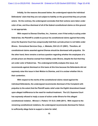 Case 1:11-cv-20120-PAS Document 94 Entered on FLSD Docket 02/07/2012 Page 15 of 66



          Initially, for the reasons discussed below, the undersigned rejects the individual

   Defendants’ claim that they are not subject to liability on the ground that they are private

   actors. On the contrary, the undersigned concludes that their actions were taken under

   color of law, and thus dismissal of all of the federal constitutional claims on this ground

   is not appropriate.

          With respect to Dismas Charities, Inc., however, even if that entity is acting under

   federal law, the Plaintiff is unable to pursue his constitutional claims against that entity

   since the Supreme Court has unequivocally held that a private prison is not liable under

   Bivens. Correctional Services Corp., v. Malesko, 534 U.S. 61 (2001). Therefore, all

   constitutional claims asserted against Dismas should be dismissed with prejudice. On

   the other hand, there remains a serious question regarding whether the employees of a

   private prison are likewise exempt from liability under Bivens, despite the fact that they

   act under color of federal law. The undersigned briefly analyzes this issue, but

   recommends against dismissal on this basis at this time because the Defendants did not

   expressly raise this issue in their Motion to Dismiss, and it is unclear whether this is

   their contention.

          With respect to the merits of the constitutional claims raised against the

   individual Defendants, the undersigned recommends dismissal of the Complaint with

   prejudice to the extent that the Plaintiff seeks relief under the Eighth Amendment based

   upon alleged indifference to the need for medical treatment. The U.S. Supreme Court

   has expressly refused to imply a cause of action under Bivens for this alleged

   constitutional violation. Minneci v. Pollard, 131 S.Ct. 2449 (2011). With respect to the

   remaining constitutional violations, the undersigned recommends dismissal for failure

   to sufficiently allege facts to support a claim for relief.

                                                  15
 