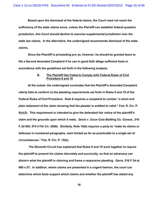 Case 1:11-cv-20120-PAS Document 94 Entered on FLSD Docket 02/07/2012 Page 16 of 66



          Based upon the dismissal of the federal claims, the Court need not reach the

   sufficiency of the state claims since, unless the Plaintiff can establish federal question

   jurisdiction, this Court should decline to exercise supplemental jurisdiction over the

   state law claims. In the alternative, the undersigned recommends dismissal of the state

   claims.

          Since the Plaintiff is proceeding pro se, however, he should be granted leave to

   file a Second Amended Complaint if he can in good faith allege sufficient facts in

   accordance with the guidelines set forth in the following analysis.

                   B.     The Plaintiff Has Failed to Comply with Federal Rules of Civil
                          Procedure 8 and 10

          At the outset, the undersigned concludes that the Plaintiff’s Amended Complaint

   utterly fails to conform to the pleading requirements set forth in Rules 8 and 10 of the

   Federal Rules of Civil Procedure. Rule 8 requires a complaint to contain “a short and

   plain statement of the claim showing that the pleader is entitled to relief.” Fed. R. Civ. P.

   8(a)(2). This requirement is intended to give the defendant fair notice of the plaintiff’s

   claim and the grounds upon which it rests. Davis v. Coca–Cola Bottling Co. Consol., 516

   F.3d 955, 974 (11th Cir. 2008). Similarly, Rule 10(b) requires a party to “state its claims or

   defenses in numbered paragraphs, each limited as far as practicable to a single set of

   circumstances.” Fed. R. Civ. P. 10(b).

             The Eleventh Circuit has explained that Rules 8 and 10 work together to require

   the plaintiff to present his claims discretely and succinctly, so that an adversary can

   discern what the plaintiff is claiming and frame a responsive pleading. Davis, 516 F.3d at

   980 n.57. In addition, where claims are presented in a cogent fashion, the court can

   determine which facts support which claims and whether the plaintiff has stated any


                                                 16
 