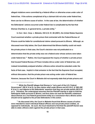 Case 1:11-cv-20120-PAS Document 94 Entered on FLSD Docket 02/07/2012 Page 18 of 66



   alleged violations were committed by a federal officer or otherwise arose under color of

   federal law. If the actions complained of by a claimant did not arise under federal law,

   there can be no Bivens cause of action. In the case at bar, the determination of whether

   the Defendants’ actions occurred under federal law is complicated by the fact that

   Dismas Charities is, in general terms, a private entity.11

          In Corr. Serv. Corp. v. Malesko, 534 U.S. 61, 66 (2001), the United States Supreme

   Court examined whether a private prison that contracted with the Federal Bureau of

   Prisons could be liable for constitutional claims raised pursuant to Bivens. Although, as

   discussed more fully below, the Court determined that Bivens liability could not reach

   the private prison in that case, the Court’s decision was not predicated on a

   determination that the private entity was not a federal actor whose actions were taken

   under federal law.12 Rather, the Court bypassed the inquiry of whether a private prison

   that housed Federal Bureau of Prison inmates did so under color of federal law, and

   instead immediately analyzed whether a Bivens action should be extended under the

   facts of that case. Implicit in that omission is the fact that the Supreme Court accepted,

   without discussion, that the private prison was acting under color of federal law.

   However, because the Court in Malesko did not expressly state that private prisons and


          11
              While the Plaintiff alleges that Dismas is “not a part of the U.S. Federal
   Government” (DE # 14 at 5), he also claims relief under Bivens and 42 U.S.C. § 1983 (DE
   # 14 at 1), and objects to the Defendants’ assertion that they are private parties (DE # 41
   at 1). Therefore, the undersigned assumes that the Plaintiff intends to seek to hold the
   Defendants liable pursuant to Bivens, and thus does not read the Plaintiff’s statement
   about Dismas as a non-federal government entity as a concession that a Bivens action
   should not be applied to the private Defendants in this action.
          12
            As discussed infra, the Court in Malesko found that Bivens causes of action
   were intended to reach individual federal officers and not private prison entities, as
   opposed to individuals. As such, the Court declined to find that the plaintiff therein was
   able to state a Bivens claim against the private prison in that case.

                                                18
 