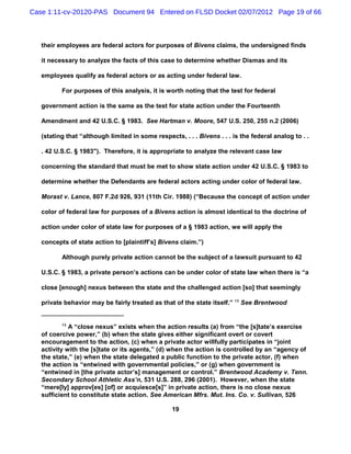 Case 1:11-cv-20120-PAS Document 94 Entered on FLSD Docket 02/07/2012 Page 19 of 66



   their employees are federal actors for purposes of Bivens claims, the undersigned finds

   it necessary to analyze the facts of this case to determine whether Dismas and its

   employees qualify as federal actors or as acting under federal law.

          For purposes of this analysis, it is worth noting that the test for federal

   government action is the same as the test for state action under the Fourteenth

   Amendment and 42 U.S.C. § 1983. See Hartman v. Moore, 547 U.S. 250, 255 n.2 (2006)

   (stating that “although limited in some respects, . . . Bivens . . . is the federal analog to . .

   . 42 U.S.C. § 1983"). Therefore, it is appropriate to analyze the relevant case law

   concerning the standard that must be met to show state action under 42 U.S.C. § 1983 to

   determine whether the Defendants are federal actors acting under color of federal law.

   Morast v. Lance, 807 F.2d 926, 931 (11th Cir. 1988) (“Because the concept of action under

   color of federal law for purposes of a Bivens action is almost identical to the doctrine of

   action under color of state law for purposes of a § 1983 action, we will apply the

   concepts of state action to [plaintiff’s] Bivens claim.”)

          Although purely private action cannot be the subject of a lawsuit pursuant to 42

   U.S.C. § 1983, a private person’s actions can be under color of state law when there is “a

   close [enough] nexus between the state and the challenged action [so] that seemingly

   private behavior may be fairly treated as that of the state itself.” 13 See Brentwood


          13
             A “close nexus” exists when the action results (a) from “the [s]tate’s exercise
   of coercive power,” (b) when the state gives either significant overt or covert
   encouragement to the action, (c) when a private actor willfully participates in “joint
   activity with the [s]tate or its agents,” (d) when the action is controlled by an “agency of
   the state,” (e) when the state delegated a public function to the private actor, (f) when
   the action is “entwined with governmental policies,” or (g) when government is
   “entwined in [the private actor’s] management or control.” Brentwood Academy v. Tenn.
   Secondary School Athletic Ass’n, 531 U.S. 288, 296 (2001). However, when the state
   “mere[ly] approv[es] [of] or acquiesce[s]” in private action, there is no close nexus
   sufficient to constitute state action. See American Mfrs. Mut. Ins. Co. v. Sullivan, 526

                                                  19
 
