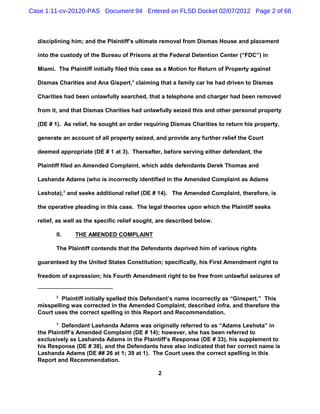 Case 1:11-cv-20120-PAS Document 94 Entered on FLSD Docket 02/07/2012 Page 2 of 66



  disciplining him; and the Plaintiff’s ultimate removal from Dismas House and placement

  into the custody of the Bureau of Prisons at the Federal Detention Center (“FDC”) in

  Miami. The Plaintiff initially filed this case as a Motion for Return of Property against

  Dismas Charities and Ana Gispert,2 claiming that a family car he had driven to Dismas

  Charities had been unlawfully searched, that a telephone and charger had been removed

  from it, and that Dismas Charities had unlawfully seized this and other personal property

  (DE # 1). As relief, he sought an order requiring Dismas Charities to return his property,

  generate an account of all property seized, and provide any further relief the Court

  deemed appropriate (DE # 1 at 3). Thereafter, before serving either defendant, the

  Plaintiff filed an Amended Complaint, which adds defendants Derek Thomas and

  Lashanda Adams (who is incorrectly identified in the Amended Complaint as Adams

  Leshota),3 and seeks additional relief (DE # 14). The Amended Complaint, therefore, is

  the operative pleading in this case. The legal theories upon which the Plaintiff seeks

  relief, as well as the specific relief sought, are described below.

         II.    THE AMENDED COMPLAINT

         The Plaintiff contends that the Defendants deprived him of various rights

  guaranteed by the United States Constitution; specifically, his First Amendment right to

  freedom of expression; his Fourth Amendment right to be free from unlawful seizures of


         2
           Plaintiff initially spelled this Defendant’s name incorrectly as “Ginspert.” This
  misspelling was corrected in the Amended Complaint, described infra, and therefore the
  Court uses the correct spelling in this Report and Recommendation.
         3
           Defendant Lashanda Adams was originally referred to as “Adams Leshota” in
  the Plaintiff’s Amended Complaint (DE # 14); however, she has been referred to
  exclusively as Lashanda Adams in the Plaintiff’s Response (DE # 33), his supplement to
  his Response (DE # 38), and the Defendants have also indicated that her correct name is
  Lashanda Adams (DE ## 26 at 1; 39 at 1). The Court uses the correct spelling in this
  Report and Recommendation.

                                                2
 