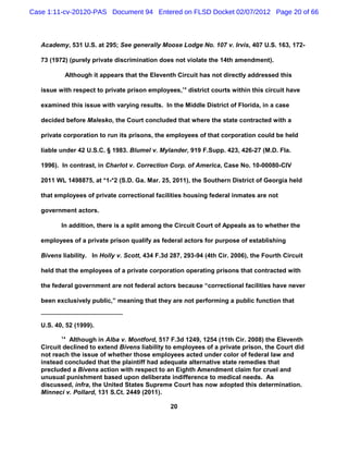 Case 1:11-cv-20120-PAS Document 94 Entered on FLSD Docket 02/07/2012 Page 20 of 66



   Academy, 531 U.S. at 295; See generally Moose Lodge No. 107 v. Irvis, 407 U.S. 163, 172-

   73 (1972) (purely private discrimination does not violate the 14th amendment).

           Although it appears that the Eleventh Circuit has not directly addressed this

   issue with respect to private prison employees,14 district courts within this circuit have

   examined this issue with varying results. In the Middle District of Florida, in a case

   decided before Malesko, the Court concluded that where the state contracted with a

   private corporation to run its prisons, the employees of that corporation could be held

   liable under 42 U.S.C. § 1983. Blumel v. Mylander, 919 F.Supp. 423, 426-27 (M.D. Fla.

   1996). In contrast, in Charlot v. Correction Corp. of America, Case No. 10-00080-CIV

   2011 WL 1498875, at *1-*2 (S.D. Ga. Mar. 25, 2011), the Southern District of Georgia held

   that employees of private correctional facilities housing federal inmates are not

   government actors.

          In addition, there is a split among the Circuit Court of Appeals as to whether the

   employees of a private prison qualify as federal actors for purpose of establishing

   Bivens liability. In Holly v. Scott, 434 F.3d 287, 293-94 (4th Cir. 2006), the Fourth Circuit

   held that the employees of a private corporation operating prisons that contracted with

   the federal government are not federal actors because “correctional facilities have never

   been exclusively public,” meaning that they are not performing a public function that


   U.S. 40, 52 (1999).
          14
             Although in Alba v. Montford, 517 F.3d 1249, 1254 (11th Cir. 2008) the Eleventh
   Circuit declined to extend Bivens liability to employees of a private prison, the Court did
   not reach the issue of whether those employees acted under color of federal law and
   instead concluded that the plaintiff had adequate alternative state remedies that
   precluded a Bivens action with respect to an Eighth Amendment claim for cruel and
   unusual punishment based upon deliberate indifference to medical needs. As
   discussed, infra, the United States Supreme Court has now adopted this determination.
   Minneci v. Pollard, 131 S.Ct. 2449 (2011).

                                                 20
 