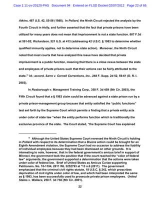 Case 1:11-cv-20120-PAS Document 94 Entered on FLSD Docket 02/07/2012 Page 22 of 66



   Atkins, 487 U.S. 42, 55-56 (1988). In Pollard, the Ninth Circuit rejected the analysis by the

   Fourth Circuit in Holly, and further asserted that the fact that private prisons have been

   utilized for many years does not mean that imprisonment is not a state function. 607 F.3d

   at 591-92; Richardson, 521 U.S. at 413 (addressing 42 U.S.C. § 1983 to determine whether

   qualified immunity applies, not to determine state action). Moreover, the Ninth Circuit

   noted that most courts that have analyzed this issue have decided that private

   imprisonment is a public function, meaning that there is a close nexus between the state

   and employees of private prisons such that their actions can be fairly attributed to the

   state.15 Id.; accord, Sarro v. Cornell Corrections, Inc., 248 F. Supp. 2d 52, 59-61 (D. R. I.

   2003).

            In Rosborough v. Managment Training Corp., 350 F. 3d 459 (5th Cir. 2003), the

   Fifth Circuit found that a § 1983 claim could be advanced against a state prison run by a

   private prison-management group because that entity satisfied the “public functions”

   test set forth by the Supreme Court which permits a finding that a private entity acts

   under color of state law “when the entity performs function which is traditionally the

   exclusive province of the state. The Court stated, “the Supreme Court has explained



            15
             Although the United States Supreme Court reversed the Ninth Circuit’s holding
   in Pollard with respect to its determination that a Bivens action could be brought for an
   Eighth Amendment violation, the Supreme Court had no occasion to address the liability
   of individual employees because they had been dismissed on other grounds. It is
   interesting to note, however, that in the federal government’s amicus brief in support of
   Minneci, the government took the position that if the court reached the “color of federal
   law” arguments, the government supported a determination that the actions were taken
   under color of federal law. Brief of United States as Amicus Curiae supporting
   Petitioners. No. 10-1104, 2011 WL 3252793 at *13 n.6 (2011). The government
   emphasized that the criminal civil rights statute, 18 U.S.C. § 242, which proscribes
   deprivation of civil rights under color of law, and which had been interpreted the same
   as § 1983, has been successfully used to prosecute private prison employees. United
   States v. Wallace, 250 F. 3d 738 (5th Cir. 2001).

                                                 22
 