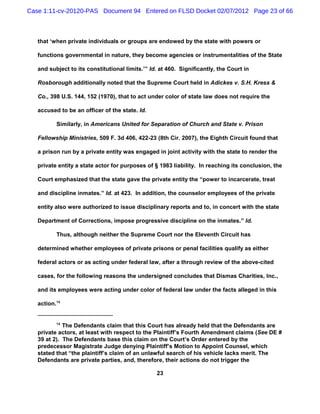 Case 1:11-cv-20120-PAS Document 94 Entered on FLSD Docket 02/07/2012 Page 23 of 66



   that ‘when private individuals or groups are endowed by the state with powers or

   functions governmental in nature, they become agencies or instrumentalities of the State

   and subject to its constitutional limits.’” Id. at 460. Significantly, the Court in

   Rosborough additionally noted that the Supreme Court held in Adickes v. S.H. Kress &

   Co., 398 U.S. 144, 152 (1970), that to act under color of state law does not require the

   accused to be an officer of the state. Id.

          Similarly, in Americans United for Separation of Church and State v. Prison

   Fellowship Ministries, 509 F. 3d 406, 422-23 (8th Cir. 2007), the Eighth Circuit found that

   a prison run by a private entity was engaged in joint activity with the state to render the

   private entity a state actor for purposes of § 1983 liability. In reaching its conclusion, the

   Court emphasized that the state gave the private entity the “power to incarcerate, treat

   and discipline inmates.” Id. at 423. In addition, the counselor employees of the private

   entity also were authorized to issue disciplinary reports and to, in concert with the state

   Department of Corrections, impose progressive discipline on the inmates.” Id.

          Thus, although neither the Supreme Court nor the Eleventh Circuit has

   determined whether employees of private prisons or penal facilities qualify as either

   federal actors or as acting under federal law, after a through review of the above-cited

   cases, for the following reasons the undersigned concludes that Dismas Charities, Inc.,

   and its employees were acting under color of federal law under the facts alleged in this

   action.16


          16
             The Defendants claim that this Court has already held that the Defendants are
   private actors, at least with respect to the Plaintiff’s Fourth Amendment claims (See DE #
   39 at 2). The Defendants base this claim on the Court’s Order entered by the
   predecessor Magistrate Judge denying Plaintiff’s Motion to Appoint Counsel, which
   stated that “the plaintiff’s claim of an unlawful search of his vehicle lacks merit. The
   Defendants are private parties, and, therefore, their actions do not trigger the

                                                 23
 
