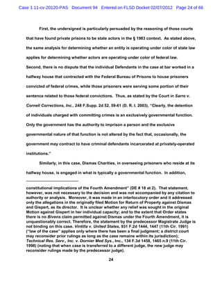 Case 1:11-cv-20120-PAS Document 94 Entered on FLSD Docket 02/07/2012 Page 24 of 66



          First, the undersigned is particularly persuaded by the reasoning of those courts

   that have found private prisons to be state actors in the § 1983 context. As stated above,

   the same analysis for determining whether an entity is operating under color of state law

   applies for determining whether actors are operating under color of federal law.

   Second, there is no dispute that the individual Defendants in the case at bar worked in a

   halfway house that contracted with the Federal Bureau of Prisons to house prisoners

   convicted of federal crimes, while those prisoners were serving some portion of their

   sentence related to those federal convictions. Thus, as stated by the Court in Sarro v.

   Cornell Corrections, Inc., 248 F.Supp. 2d 52, 59-61 (D. R. I. 2003), “Clearly, the detention

   of individuals charged with committing crimes is an exclusively governmental function.

   Only the government has the authority to imprison a person and the exclusive

   governmental nature of that function is not altered by the fact that, occasionally, the

   government may contract to have criminal defendants incarcerated at privately-operated

   institutions.”

          Similarly, in this case, Dismas Charities, in overseeing prisoners who reside at its

   halfway house, is engaged in what is typically a governmental function. In addition,


   constitutional implications of the Fourth Amendment” (DE # 18 at 2). That statement,
   however, was not necessary to the decision and was not accompanied by any citation to
   authority or analysis. Moreover, it was made in an interlocutory order and it addressed
   only the allegations in the originally filed Motion for Return of Property against Dismas
   and Gispert, as its director. It is unclear whether any relief was sought in the original
   Motion against Gispert in her individual capacity; and to the extent that Order states
   there is no Bivens claim permitted against Dismas under the Fourth Amendment, it is
   unquestionably correct. Therefore, the statement by the predecessor Magistrate Judge is
   not binding on this case. Vintilla v. United States, 931 F.2d 1444, 1447 (11th Cir. 1991)
   (“law of the case” applies only where there has been a final judgment; a district court
   may reconsider prior rulings as long as the case remains within its jurisdiction);
   Technical Res. Serv., Inc. v. Dornier Med Sys., Inc., 134 F.3d 1458, 1465 n.9 (11th Cir.
   1998) (noting that when case is transferred to a different judge, the new judge may
   reconsider rulings made by the predecessor judge).

                                                24
 