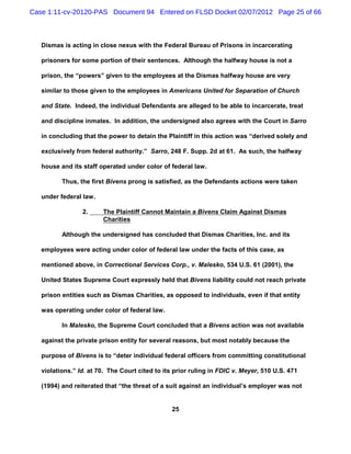 Case 1:11-cv-20120-PAS Document 94 Entered on FLSD Docket 02/07/2012 Page 25 of 66



   Dismas is acting in close nexus with the Federal Bureau of Prisons in incarcerating

   prisoners for some portion of their sentences. Although the halfway house is not a

   prison, the “powers” given to the employees at the Dismas halfway house are very

   similar to those given to the employees in Americans United for Separation of Church

   and State. Indeed, the individual Defendants are alleged to be able to incarcerate, treat

   and discipline inmates. In addition, the undersigned also agrees with the Court in Sarro

   in concluding that the power to detain the Plaintiff in this action was “derived solely and

   exclusively from federal authority.” Sarro, 248 F. Supp. 2d at 61. As such, the halfway

   house and its staff operated under color of federal law.

          Thus, the first Bivens prong is satisfied, as the Defendants actions were taken

   under federal law.

                 2.     The Plaintiff Cannot Maintain a Bivens Claim Against Dismas
                        Charities

          Although the undersigned has concluded that Dismas Charities, Inc. and its

   employees were acting under color of federal law under the facts of this case, as

   mentioned above, in Correctional Services Corp., v. Malesko, 534 U.S. 61 (2001), the

   United States Supreme Court expressly held that Bivens liability could not reach private

   prison entities such as Dismas Charities, as opposed to individuals, even if that entity

   was operating under color of federal law.

          In Malesko, the Supreme Court concluded that a Bivens action was not available

   against the private prison entity for several reasons, but most notably because the

   purpose of Bivens is to “deter individual federal officers from committing constitutional

   violations.” Id. at 70. The Court cited to its prior ruling in FDIC v. Meyer, 510 U.S. 471

   (1994) and reiterated that “the threat of a suit against an individual’s employer was not


                                                25
 