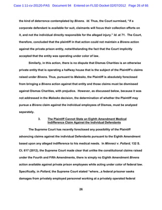 Case 1:11-cv-20120-PAS Document 94 Entered on FLSD Docket 02/07/2012 Page 26 of 66



   the kind of deterrence contemplated by Bivens. Id. Thus, the Court surmised, “if a

   corporate defendant is available for suit, claimants will focus their collection efforts on

   it, and not the individual directly responsible for the alleged injury.” Id. at 71. The Court,

   therefore, concluded that the plaintiff in that action could not maintain a Bivens action

   against the private prison entity, notwithstanding the fact that the Court implicitly

   accepted that the entity was operating under color of law.

          Similarly, in this action, there is no dispute that Dismas Charities is an otherwise

   private entity that is operating a halfway house that is the subject of the Plaintiff’s claims

   raised under Bivens. Thus, pursuant to Malesko, the Plaintiff is absolutely foreclosed

   from bringing a Bivens action against that entity and those claims must be dismissed

   against Dismas Charities, with prejudice. However, as discussed below, because it was

   not addressed in the Malesko decision, the determination of whether the Plaintiff may

   pursue a Bivens claim against the individual employees of Dismas, must be analyzed

   separately.

                 3.     The Plaintiff Cannot State an Eighth Amendment Medical
                        Indifference Claim Against the Individual Defendants

          The Supreme Court has recently foreclosed any possibility of the Plaintiff

   advancing claims against the individual Defendants pursuant to the Eighth Amendment

   based upon any alleged indifference to his medical needs. In Minneci v. Pollard, 132 S.

   Ct. 617 (2012), the Supreme Court made clear that unlike the constitutional claims raised

   under the Fourth and Fifth Amendments, there is simply no Eighth Amendment Bivens

   action available against private prison employees while acting under color of federal law.

   Specifically, in Pollard, the Supreme Court stated “where...a federal prisoner seeks

   damages from privately employed personnel working at a privately operated federal


                                                 26
 