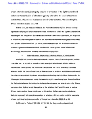 Case 1:11-cv-20120-PAS Document 94 Entered on FLSD Docket 02/07/2012 Page 27 of 66



   prison, where the conduct allegedly amounts to a violation of the Eighth Amendment,

   and where that conduct is of a kind that typically falls within the scope of traditional

   state tort law...the prisoner must seek a remedy under state law. We cannot imply a

   Bivens remedy in such a case.” Id.

          In this case, as discussed above, the Plaintiff seeks to impose Bivens liability

   against the employees of Dismas for medical indifference under the Eighth Amendment.

   Based upon the allegations asserted in the Plaintiff’s Amended Complaint, for purposes

   of this claim, the employees of Dismas are no different than the employees who worked

   for a private prison in Pollard. As such, pursuant to Pollard, the Plaintiff is unable to

   state an Eighth Amendment medical indifference claim against those Defendants.

   Accordingly, those claims must be dismissed with prejudice.

                 4.     Special Factors Regarding Extending Bivens in this Context

          Although the Plaintiff is unable to state a Bivens cause of action against Dismas

   Charities, Inc., at all, and is unable to state an Eighth Amendment Bivens medical

   indifference claim against the individual Defendants, the Court must also consider

   whether under the facts of this case, a Bivens cause of action is available to the Plaintiff

   for other constitutional violations allegedly committed by the individual Defendants. In

   this regard, the undersigned notes that even though it has already been determined that

   the Defendants herein, including the individual employees, are federal actors for Bivens

   purposes, this finding is not dispositive of the whether the Plaintiff is able to state a

   Bivens claim against those employees in this action. In fact, as mentioned above,

   Malesko expressly left open the question of whether a Bivens claim could lie against a

   private individual acting under color of federal law. Malesko, 534 U.S. at 65.

          In Minneci v. Pollard, 133 S.Ct. 617 (2012), the Supreme Court explained,

                                                 27
 