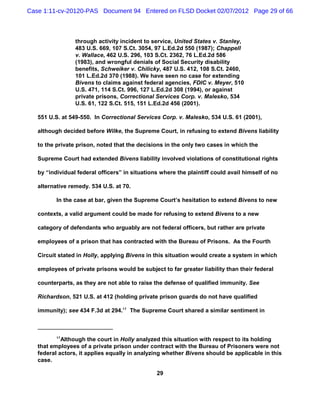 Case 1:11-cv-20120-PAS Document 94 Entered on FLSD Docket 02/07/2012 Page 29 of 66



                 through activity incident to service, United States v. Stanley,
                 483 U.S. 669, 107 S.Ct. 3054, 97 L.Ed.2d 550 (1987); Chappell
                 v. Wallace, 462 U.S. 296, 103 S.Ct. 2362, 76 L.Ed.2d 586
                 (1983), and wrongful denials of Social Security disability
                 benefits, Schweiker v. Chilicky, 487 U.S. 412, 108 S.Ct. 2460,
                 101 L.Ed.2d 370 (1988). We have seen no case for extending
                 Bivens to claims against federal agencies, FDIC v. Meyer, 510
                 U.S. 471, 114 S.Ct. 996, 127 L.Ed.2d 308 (1994), or against
                 private prisons, Correctional Services Corp. v. Malesko, 534
                 U.S. 61, 122 S.Ct. 515, 151 L.Ed.2d 456 (2001).

   551 U.S. at 549-550. In Correctional Services Corp. v. Malesko, 534 U.S. 61 (2001),

   although decided before Wilke, the Supreme Court, in refusing to extend Bivens liability

   to the private prison, noted that the decisions in the only two cases in which the

   Supreme Court had extended Bivens liability involved violations of constitutional rights

   by “individual federal officers” in situations where the plaintiff could avail himself of no

   alternative remedy. 534 U.S. at 70.

          In the case at bar, given the Supreme Court’s hesitation to extend Bivens to new

   contexts, a valid argument could be made for refusing to extend Bivens to a new

   category of defendants who arguably are not federal officers, but rather are private

   employees of a prison that has contracted with the Bureau of Prisons. As the Fourth

   Circuit stated in Holly, applying Bivens in this situation would create a system in which

   employees of private prisons would be subject to far greater liability than their federal

   counterparts, as they are not able to raise the defense of qualified immunity. See

   Richardson, 521 U.S. at 412 (holding private prison guards do not have qualified

   immunity); see 434 F.3d at 294.17 The Supreme Court shared a similar sentiment in



          17
            Although the court in Holly analyzed this situation with respect to its holding
   that employees of a private prison under contract with the Bureau of Prisoners were not
   federal actors, it applies equally in analyzing whether Bivens should be applicable in this
   case.

                                                29
 