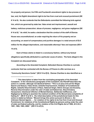Case 1:11-cv-20120-PAS Document 94 Entered on FLSD Docket 02/07/2012 Page 3 of 66



  his property and person; his Fifth and Fourteenth amendment rights to due process of

  law; and, his Eighth Amendment right to be free from cruel and unusual punishment (DE

  # 14 at 8). He also contends that the Defendants committed the following torts against

  him, which are governed by state law: false arrest and imprisonment; assault and

  battery; malicious prosecution; abuse of process; negligence; and gross negligence (DE

  # 14 at 8).4 As relief, he seeks a declaration that the conduct of the staff of Dismas

  House was unconstitutional; an order requiring the return of his property and an

  accounting; an award of compensatory and punitive damages in a total amount of $3.6

  million for the alleged deprivations, and reasonable attorneys’ fees and expenses (DE #

  14 at 9).

         Each of these claims is listed in a conclusory fashion, without any factual

  allegations specifically attributed to a particular cause of action. The facts alleged in the

  Complaint are discussed below.

         According to the Amended Complaint, Defendant Dismas Charities is a private

  contractor that has contracted with the Bureau of Prisons to offer services as a

  “Community Sanctions Center” (DE # 14 at ¶ 8). Dismas Charities is also identified as a


         4
            This description is taken from the concluding paragraphs of his Amended
  Complaint. In the introductory paragraphs of the Complaint, the Plaintiff describes the
  action in a similar, although not identical fashion: “This is an [sic] civil suit for Illegal
  Search and Seizure, False Arrest, Unlawful Imprisonment, Violation of Constitutional
  Rights, Unlawful Discrimination of Race, National Origin, Ethnic Groups and Ancestry,
  Reverse Discrimination under the color of state and federal law, Discriminatory
  Harassment, Intentional Infliction of Mental Distress, Deliberate Indifference, and
  Negligence by failing to ascertain the medical condition of the Movant [sic] complaints of
  feeling ill.” (DE # 14 at ¶ 1). His initial description of the jurisdictional basis for this
  action is stated as follows: “Movant brings this action pursuant to Bivens v. Six
  Unknown Named Agents . . . for violation of his rights to be free from Cruel and Unusual
  Punishment, for violations of his Constitutional Rights by persons acting under the color
  of state and federal authority, and for violation of the Civil Rights Act of 1866, 42 U.S.C.
  1981, 1982, 1983, 2000.” (DE # 14 at ¶ 3).

                                                3
 
