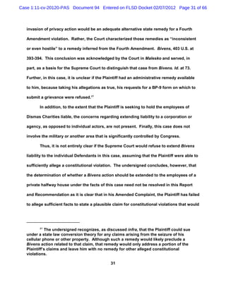 Case 1:11-cv-20120-PAS Document 94 Entered on FLSD Docket 02/07/2012 Page 31 of 66



   invasion of privacy action would be an adequate alternative state remedy for a Fourth

   Amendment violation. Rather, the Court characterized those remedies as “inconsistent

   or even hostile” to a remedy inferred from the Fourth Amendment. Bivens, 403 U.S. at

   393-394. This conclusion was acknowledged by the Court in Malesko and served, in

   part, as a basis for the Supreme Court to distinguish that case from Bivens. Id. at 73.

   Further, in this case, it is unclear if the Plaintiff had an administrative remedy available

   to him, because taking his allegations as true, his requests for a BP-9 form on which to

   submit a grievance were refused.21

          In addition, to the extent that the Plaintiff is seeking to hold the employees of

   Dismas Charities liable, the concerns regarding extending liability to a corporation or

   agency, as opposed to individual actors, are not present. Finally, this case does not

   involve the military or another area that is significantly controlled by Congress.

          Thus, it is not entirely clear if the Supreme Court would refuse to extend Bivens

   liability to the individual Defendants in this case, assuming that the Plaintiff were able to

   sufficiently allege a constitutional violation. The undersigned concludes, however, that

   the determination of whether a Bivens action should be extended to the employees of a

   private halfway house under the facts of this case need not be resolved in this Report

   and Recommendation as it is clear that in his Amended Complaint, the Plaintiff has failed

   to allege sufficient facts to state a plausible claim for constitutional violations that would




          21
             The undersigned recognizes, as discussed infra, that the Plaintiff could sue
   under a state law conversion theory for any claims arising from the seizure of his
   cellular phone or other property. Although such a remedy would likely preclude a
   Bivens action related to that claim, that remedy would only address a portion of the
   Plaintiff’s claims and leave him with no remedy for other alleged constitutional
   violations.

                                                 31
 