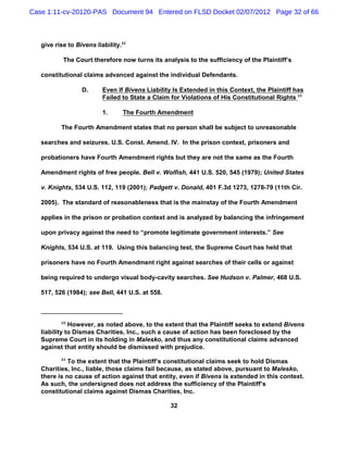 Case 1:11-cv-20120-PAS Document 94 Entered on FLSD Docket 02/07/2012 Page 32 of 66



   give rise to Bivens liability.22

           The Court therefore now turns its analysis to the sufficiency of the Plaintiff’s

   constitutional claims advanced against the individual Defendants.

                  D.      Even If Bivens Liability Is Extended in this Context, the Plaintiff has
                          Failed to State a Claim for Violations of His Constitutional Rights 23

                          1.     The Fourth Amendment

          The Fourth Amendment states that no person shall be subject to unreasonable

   searches and seizures. U.S. Const. Amend. IV. In the prison context, prisoners and

   probationers have Fourth Amendment rights but they are not the same as the Fourth

   Amendment rights of free people. Bell v. Wolfish, 441 U.S. 520, 545 (1979); United States

   v. Knights, 534 U.S. 112, 119 (2001); Padgett v. Donald, 401 F.3d 1273, 1278-79 (11th Cir.

   2005). The standard of reasonableness that is the mainstay of the Fourth Amendment

   applies in the prison or probation context and is analyzed by balancing the infringement

   upon privacy against the need to “promote legitimate government interests.” See

   Knights, 534 U.S. at 119. Using this balancing test, the Supreme Court has held that

   prisoners have no Fourth Amendment right against searches of their cells or against

   being required to undergo visual body-cavity searches. See Hudson v. Palmer, 468 U.S.

   517, 526 (1984); see Bell, 441 U.S. at 558.



          22
              However, as noted above, to the extent that the Plaintiff seeks to extend Bivens
   liability to Dismas Charities, Inc., such a cause of action has been foreclosed by the
   Supreme Court in its holding in Malesko, and thus any constitutional claims advanced
   against that entity should be dismissed with prejudice.
          23
             To the extent that the Plaintiff’s constitutional claims seek to hold Dismas
   Charities, Inc., liable, those claims fail because, as stated above, pursuant to Malesko,
   there is no cause of action against that entity, even if Bivens is extended in this context.
   As such, the undersigned does not address the sufficiency of the Plaintiff’s
   constitutional claims against Dismas Charities, Inc.

                                                  32
 