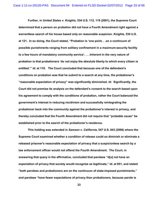 Case 1:11-cv-20120-PAS Document 94 Entered on FLSD Docket 02/07/2012 Page 33 of 66



          Further, in United States v. Knights, 534 U.S. 112, 119 (2001), the Supreme Court

   determined that a person on probation did not have a Fourth Amendment right against a

   warrantless search of his house based only on reasonable suspicion. Knights, 534 U.S.

   at 121. In so doing, the Court stated, “Probation is ‘one point. . .on a continuum of

   possible punishments ranging from solitary confinement in a maximum-security facility

   to a few hours of mandatory community service’. . . .Inherent in the very nature of

   probation is that probationers ‘do not enjoy the absolute liberty to which every citizen is

   entitled.’” Id. at 119. The Court concluded that because one of the defendant’s

   conditions on probation was that he submit to a search at any time, the probationer’s

   “reasonable expectation of privacy” was significantly diminished. Id. Significantly, the

   Court did not premise its analysis on the defendant’s consent to the search based upon

   his agreement to comply with the conditions of probation, rather the Court balanced the

   government’s interest in reducing recidivism and successfully reintegrating the

   probationer back into the community against the probationer’s interest in privacy, and

   thereby concluded that the Fourth Amendment did not require that “probable cause” be

   established prior to the search of the probationer’s residence.

          This holding was extended in Samson v. California, 547 U.S. 843 (2006) where the

   Supreme Court examined whether a condition of release could so diminish or eliminate a

   released prisoner's reasonable expectation of privacy that a suspicionless search by a

   law enforcement officer would not offend the Fourth Amendment. The Court, in

   answering that query in the affirmative, concluded that parolees “d[o] not have an

   expectation of privacy that society would recognize as legitimate,” Id. at 851, and stated

   “both parolees and probationers are on the continuum of state-imposed punishments,”

   and parolees “have fewer expectations of privacy than probationers, because parole is

                                               33
 