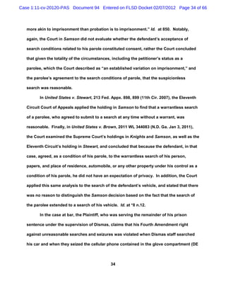 Case 1:11-cv-20120-PAS Document 94 Entered on FLSD Docket 02/07/2012 Page 34 of 66



   more akin to imprisonment than probation is to imprisonment.” Id. at 850. Notably,

   again, the Court in Samson did not evaluate whether the defendant’s acceptance of

   search conditions related to his parole constituted consent, rather the Court concluded

   that given the totality of the circumstances, including the petitioner’s status as a

   parolee, which the Court described as “an established variation on imprisonment,” and

   the parolee’s agreement to the search conditions of parole, that the suspicionless

   search was reasonable.

          In United States v. Stewart, 213 Fed. Appx. 898, 899 (11th Cir. 2007), the Eleventh

   Circuit Court of Appeals applied the holding in Samson to find that a warrantless search

   of a parolee, who agreed to submit to a search at any time without a warrant, was

   reasonable. Finally, in United States v. Brown, 2011 WL 344083 (N.D. Ga. Jan 3, 2011),

   the Court examined the Supreme Court’s holdings in Knights and Samson, as well as the

   Eleventh Circuit’s holding in Stewart, and concluded that because the defendant, in that

   case, agreed, as a condition of his parole, to the warrantless search of his person,

   papers, and place of residence, automobile, or any other property under his control as a

   condition of his parole, he did not have an expectation of privacy. In addition, the Court

   applied this same analysis to the search of the defendant’s vehicle, and stated that there

   was no reason to distinguish the Samson decision based on the fact that the search of

   the parolee extended to a search of his vehicle. Id. at *8 n.12.

          In the case at bar, the Plaintiff, who was serving the remainder of his prison

   sentence under the supervision of Dismas, claims that his Fourth Amendment right

   against unreasonable searches and seizures was violated when Dismas staff searched

   his car and when they seized the cellular phone contained in the glove compartment (DE



                                                34
 