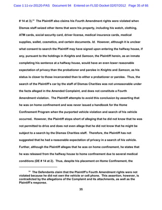 Case 1:11-cv-20120-PAS Document 94 Entered on FLSD Docket 02/07/2012 Page 35 of 66



   # 14 at 3).24 The Plaintiff also claims his Fourth Amendment rights were violated when

   Dismas staff seized other items that were his property, including his watch, clothing,

   ATM cards, social security card, driver license, medical insurance cards, medical

   supplies, wallet, cosmetics, and certain documents. Id. However, although it is unclear

   what consent to search the Plaintiff may have signed upon entering the halfway house, if

   any, pursuant to the holdings in Knights and Samson, the Plaintiff herein, as an inmate

   completing his sentence at a halfway house, would have an even lower reasonable

   expectation of privacy than the probationer and parolee in Knights and Samson, as his

   status is closer to those incarcerated than to either a probationer or parolee. Thus, the

   search of the Plaintiff’s car by the staff of Dismas Charities was not unreasonable under

   the facts alleged in the Amended Complaint, and does not constitute a Fourth

   Amendment violation. The Plaintiff attempts to avoid this conclusion by asserting that

   he was on home confinement and was never issued a handbook for the Home

   Confinement Program when the purported vehicle violation and search of his vehicle

   occurred. However, the Plaintiff stops short of alleging that he did not know that he was

   not permitted to drive and does not even allege that he did not know that he might be

   subject to a search by the Dismas Charities staff. Therefore, the Plaintiff has not

   suggested that he had a reasonable expectation of privacy in a search of his vehicle.

   Further, although the Plaintiff alleges that he was on home confinement, he states that

   he was released from the halfway house to home confinement due to several medical

   conditions (DE # 14 at 2). Thus, despite his placement on Home Confinement, the


          24
              The Defendants claim that the Plaintiff’s Fourth Amendment rights were not
   violated because he did not own the vehicle or cell phone. This assertion, however, is
   contradicted by the allegations of the Complaint and its attachments, as well as the
   Plaintiff’s response.

                                               35
 