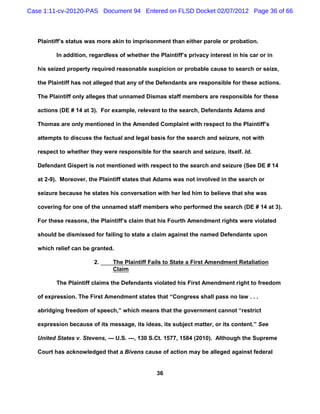 Case 1:11-cv-20120-PAS Document 94 Entered on FLSD Docket 02/07/2012 Page 36 of 66



   Plaintiff’s status was more akin to imprisonment than either parole or probation.

          In addition, regardless of whether the Plaintiff’s privacy interest in his car or in

   his seized property required reasonable suspicion or probable cause to search or seize,

   the Plaintiff has not alleged that any of the Defendants are responsible for these actions.

   The Plaintiff only alleges that unnamed Dismas staff members are responsible for these

   actions (DE # 14 at 3). For example, relevant to the search, Defendants Adams and

   Thomas are only mentioned in the Amended Complaint with respect to the Plaintiff’s

   attempts to discuss the factual and legal basis for the search and seizure, not with

   respect to whether they were responsible for the search and seizure, itself. Id.

   Defendant Gispert is not mentioned with respect to the search and seizure (See DE # 14

   at 2-9). Moreover, the Plaintiff states that Adams was not involved in the search or

   seizure because he states his conversation with her led him to believe that she was

   covering for one of the unnamed staff members who performed the search (DE # 14 at 3).

   For these reasons, the Plaintiff’s claim that his Fourth Amendment rights were violated

   should be dismissed for failing to state a claim against the named Defendants upon

   which relief can be granted.

                        2.     The Plaintiff Fails to State a First Amendment Retaliation
                               Claim

          The Plaintiff claims the Defendants violated his First Amendment right to freedom

   of expression. The First Amendment states that “Congress shall pass no law . . .

   abridging freedom of speech,” which means that the government cannot “restrict

   expression because of its message, its ideas, its subject matter, or its content.” See

   United States v. Stevens, --- U.S. ---, 130 S.Ct. 1577, 1584 (2010). Although the Supreme

   Court has acknowledged that a Bivens cause of action may be alleged against federal


                                                 36
 