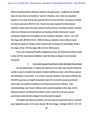 Case 1:11-cv-20120-PAS Document 94 Entered on FLSD Docket 02/07/2012 Page 38 of 66



   failed to identify specific retaliation related to any grievance). In addition, the Plaintiff

   does not deny that he committed a “vehicle” infraction, and, in fact, his complaint

   focuses on his claim that he was punished twice for this infraction, not because he filed

   or voiced a grievance (DE # 14 at 5). Courts have also rejected First Amendment

   retaliation claims where the facts indicate that the prisoner committed another infraction

   which was followed by the disciplinary proceeding, thereby breaking the causal

   connection between the free speech and the retaliatory discipline. Davis v. U.S., 272

   Fed. Appx. 863, 867-68 (11th Cir. 2008) (finding no retaliation where officer issued

   disciplinary report for violation which claimant did not dispute he committed); Smith v.

   Fla. Dept. of Corr. 375 Fed. Appx. 905 (11th Cir. 2010) (same).

          Thus, even taking the Plaintiff’s allegations as true, the Plaintiff has failed to state

   a claim for First Amendment retaliation under the facts as alleged in the Amended

   Complaint.

                         3.     Cruel and Unusual Punishment Under the Eighth Amendment

          As discussed above, in Pollard, the Supreme Court made clear that the Plaintiff is

   unable to assert an Eighth Amendment medical indifference claim under Bivens against

   the Defendants in this action. It is unclear, however, whether in the wake of Pollard, the

   Plaintiff may pursue an Eighth Amendment claim for cruel and unusual punishment

   based upon non-medical conditions of confinement pursuant to Bivens. That

   notwithstanding, even if such a Bivens claim could be asserted in this case, for the

   following reasons, the Plaintiff has failed to state a claim for cruel and unusual

   punishment under the facts alleged in the Amended Complaint.

          The Eighth Amendment prohibits cruel and unusual punishment and is a restraint

   upon legislative power. U.S. Const. Amend. VIII. See Gregg v. Georgia, 428 U.S. 153, 174

                                                  38
 