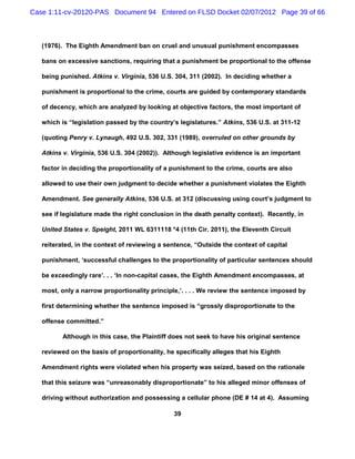 Case 1:11-cv-20120-PAS Document 94 Entered on FLSD Docket 02/07/2012 Page 39 of 66



   (1976). The Eighth Amendment ban on cruel and unusual punishment encompasses

   bans on excessive sanctions, requiring that a punishment be proportional to the offense

   being punished. Atkins v. Virginia, 536 U.S. 304, 311 (2002). In deciding whether a

   punishment is proportional to the crime, courts are guided by contemporary standards

   of decency, which are analyzed by looking at objective factors, the most important of

   which is “legislation passed by the country’s legislatures.” Atkins, 536 U.S. at 311-12

   (quoting Penry v. Lynaugh, 492 U.S. 302, 331 (1989), overruled on other grounds by

   Atkins v. Virginia, 536 U.S. 304 (2002)). Although legislative evidence is an important

   factor in deciding the proportionality of a punishment to the crime, courts are also

   allowed to use their own judgment to decide whether a punishment violates the Eighth

   Amendment. See generally Atkins, 536 U.S. at 312 (discussing using court’s judgment to

   see if legislature made the right conclusion in the death penalty context). Recently, in

   United States v. Speight, 2011 WL 6311118 *4 (11th Cir. 2011), the Eleventh Circuit

   reiterated, in the context of reviewing a sentence, “Outside the context of capital

   punishment, ‘successful challenges to the proportionality of particular sentences should

   be exceedingly rare’. . . ‘In non-capital cases, the Eighth Amendment encompasses, at

   most, only a narrow proportionality principle,’. . . . We review the sentence imposed by

   first determining whether the sentence imposed is “grossly disproportionate to the

   offense committed.”

          Although in this case, the Plaintiff does not seek to have his original sentence

   reviewed on the basis of proportionality, he specifically alleges that his Eighth

   Amendment rights were violated when his property was seized, based on the rationale

   that this seizure was “unreasonably disproportionate” to his alleged minor offenses of

   driving without authorization and possessing a cellular phone (DE # 14 at 4). Assuming

                                               39
 