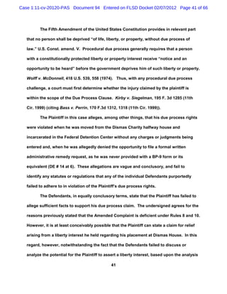 Case 1:11-cv-20120-PAS Document 94 Entered on FLSD Docket 02/07/2012 Page 41 of 66



          The Fifth Amendment of the United States Constitution provides in relevant part

   that no person shall be deprived “of life, liberty, or property, without due process of

   law.” U.S. Const. amend. V. Procedural due process generally requires that a person

   with a constitutionally protected liberty or property interest receive “notice and an

   opportunity to be heard” before the government deprives him of such liberty or property.

   Wolff v. McDonnell, 418 U.S. 539, 558 (1974). Thus, with any procedural due process

   challenge, a court must first determine whether the injury claimed by the plaintiff is

   within the scope of the Due Process Clause. Kirby v. Siegelman, 195 F. 3d 1285 (11th

   Cir. 1999) (citing Bass v. Perrin, 170 F.3d 1312, 1318 (11th Cir. 1999)).

          The Plaintiff in this case alleges, among other things, that his due process rights

   were violated when he was moved from the Dismas Charity halfway house and

   incarcerated in the Federal Detention Center without any charges or judgments being

   entered and, when he was allegedly denied the opportunity to file a formal written

   administrative remedy request, as he was never provided with a BP-9 form or its

   equivalent (DE # 14 at 6). These allegations are vague and conclusory, and fail to

   identify any statutes or regulations that any of the individual Defendants purportedly

   failed to adhere to in violation of the Plaintiff’s due process rights.

          The Defendants, in equally conclusory terms, state that the Plaintiff has failed to

   allege sufficient facts to support his due process claim. The undersigned agrees for the

   reasons previously stated that the Amended Complaint is deficient under Rules 8 and 10.

   However, it is at least conceivably possible that the Plaintiff can state a claim for relief

   arising from a liberty interest he held regarding his placement at Dismas House. In this

   regard, however, notwithstanding the fact that the Defendants failed to discuss or

   analyze the potential for the Plaintiff to assert a liberty interest, based upon the analysis

                                                 41
 