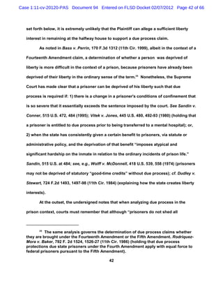 Case 1:11-cv-20120-PAS Document 94 Entered on FLSD Docket 02/07/2012 Page 42 of 66



   set forth below, it is extremely unlikely that the Plaintiff can allege a sufficient liberty

   interest in remaining at the halfway house to support a due process claim.

          As noted in Bass v. Perrin, 170 F.3d 1312 (11th Cir. 1999), albeit in the context of a

   Fourteenth Amendment claim, a determination of whether a person was deprived of

   liberty is more difficult in the context of a prison, because prisoners have already been

   deprived of their liberty in the ordinary sense of the term.26 Nonetheless, the Supreme

   Court has made clear that a prisoner can be deprived of his liberty such that due

   process is required if: 1) there is a change in a prisoner's conditions of confinement that

   is so severe that it essentially exceeds the sentence imposed by the court. See Sandin v.

   Conner, 515 U.S. 472, 484 (1995); Vitek v. Jones, 445 U.S. 480, 492-93 (1980) (holding that

   a prisoner is entitled to due process prior to being transferred to a mental hospital); or,

   2) when the state has consistently given a certain benefit to prisoners, via statute or

   administrative policy, and the deprivation of that benefit “imposes atypical and

   significant hardship on the inmate in relation to the ordinary incidents of prison life.”

   Sandin, 515 U.S. at 484; see, e.g., Wolff v. McDonnell, 418 U.S. 539, 558 (1974) (prisoners

   may not be deprived of statutory “good-time credits” without due process); cf. Dudley v.

   Stewart, 724 F.2d 1493, 1497-98 (11th Cir. 1984) (explaining how the state creates liberty

   interests).

          At the outset, the undersigned notes that when analyzing due process in the

   prison context, courts must remember that although “prisoners do not shed all



          26
             The same analysis governs the determination of due process claims whether
   they are brought under the Fourteenth Amendment or the Fifth Amendment. Rodriquez-
   Mora v. Baker, 792 F. 2d 1524, 1526-27 (11th Cir. 1986) (holding that due process
   protections due state prisoners under the Fourth Amendment apply with equal force to
   federal prisoners pursuant to the Fifth Amendment).

                                                  42
 