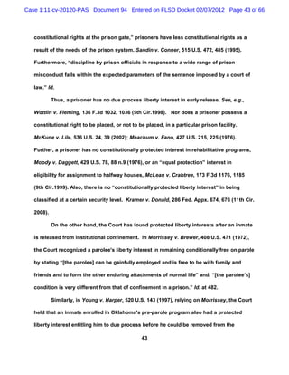 Case 1:11-cv-20120-PAS Document 94 Entered on FLSD Docket 02/07/2012 Page 43 of 66



   constitutional rights at the prison gate,” prisoners have less constitutional rights as a

   result of the needs of the prison system. Sandin v. Conner, 515 U.S. 472, 485 (1995).

   Furthermore, “discipline by prison officials in response to a wide range of prison

   misconduct falls within the expected parameters of the sentence imposed by a court of

   law.” Id.

            Thus, a prisoner has no due process liberty interest in early release. See, e.g.,

   Wottlin v. Fleming, 136 F.3d 1032, 1036 (5th Cir.1998). Nor does a prisoner possess a

   constitutional right to be placed, or not to be placed, in a particular prison facility.

   McKune v. Lile, 536 U.S. 24, 39 (2002); Meachum v. Fano, 427 U.S. 215, 225 (1976).

   Further, a prisoner has no constitutionally protected interest in rehabilitative programs,

   Moody v. Daggett, 429 U.S. 78, 88 n.9 (1976), or an “equal protection” interest in

   eligibility for assignment to halfway houses, McLean v. Crabtree, 173 F.3d 1176, 1185

   (9th Cir.1999). Also, there is no “constitutionally protected liberty interest” in being

   classified at a certain security level. Kramer v. Donald, 286 Fed. Appx. 674, 676 (11th Cir.

   2008).

            On the other hand, the Court has found protected liberty interests after an inmate

   is released from institutional confinement. In Morrissey v. Brewer, 408 U.S. 471 (1972),

   the Court recognized a parolee's liberty interest in remaining conditionally free on parole

   by stating “[the parolee] can be gainfully employed and is free to be with family and

   friends and to form the other enduring attachments of normal life” and, “[the parolee’s]

   condition is very different from that of confinement in a prison.” Id. at 482.

            Similarly, in Young v. Harper, 520 U.S. 143 (1997), relying on Morrissey, the Court

   held that an inmate enrolled in Oklahoma's pre-parole program also had a protected

   liberty interest entitling him to due process before he could be removed from the

                                                  43
 
