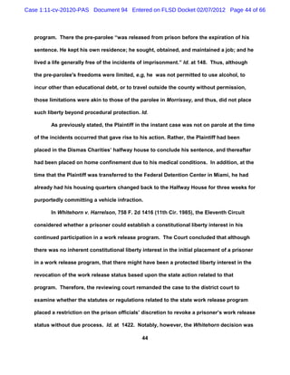Case 1:11-cv-20120-PAS Document 94 Entered on FLSD Docket 02/07/2012 Page 44 of 66



   program. There the pre-parolee “was released from prison before the expiration of his

   sentence. He kept his own residence; he sought, obtained, and maintained a job; and he

   lived a life generally free of the incidents of imprisonment.” Id. at 148. Thus, although

   the pre-parolee's freedoms were limited, e.g, he was not permitted to use alcohol, to

   incur other than educational debt, or to travel outside the county without permission,

   those limitations were akin to those of the parolee in Morrissey, and thus, did not place

   such liberty beyond procedural protection. Id.

          As previously stated, the Plaintiff in the instant case was not on parole at the time

   of the incidents occurred that gave rise to his action. Rather, the Plaintiff had been

   placed in the Dismas Charities’ halfway house to conclude his sentence, and thereafter

   had been placed on home confinement due to his medical conditions. In addition, at the

   time that the Plaintiff was transferred to the Federal Detention Center in Miami, he had

   already had his housing quarters changed back to the Halfway House for three weeks for

   purportedly committing a vehicle infraction.

          In Whitehorn v. Harrelson, 758 F. 2d 1416 (11th Cir. 1985), the Eleventh Circuit

   considered whether a prisoner could establish a constitutional liberty interest in his

   continued participation in a work release program. The Court concluded that although

   there was no inherent constitutional liberty interest in the initial placement of a prisoner

   in a work release program, that there might have been a protected liberty interest in the

   revocation of the work release status based upon the state action related to that

   program. Therefore, the reviewing court remanded the case to the district court to

   examine whether the statutes or regulations related to the state work release program

   placed a restriction on the prison officials’ discretion to revoke a prisoner’s work release

   status without due process. Id. at 1422. Notably, however, the Whitehorn decision was

                                                44
 