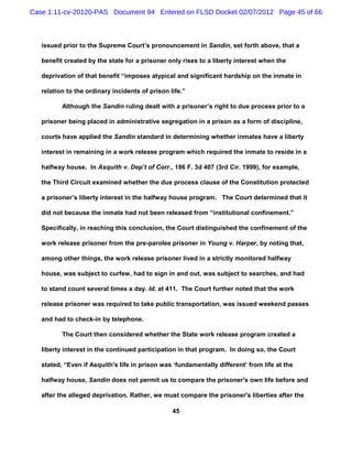 Case 1:11-cv-20120-PAS Document 94 Entered on FLSD Docket 02/07/2012 Page 45 of 66



   issued prior to the Supreme Court’s pronouncement in Sandin, set forth above, that a

   benefit created by the state for a prisoner only rises to a liberty interest when the

   deprivation of that benefit “imposes atypical and significant hardship on the inmate in

   relation to the ordinary incidents of prison life.”

          Although the Sandin ruling dealt with a prisoner’s right to due process prior to a

   prisoner being placed in administrative segregation in a prison as a form of discipline,

   courts have applied the Sandin standard in determining whether inmates have a liberty

   interest in remaining in a work release program which required the inmate to reside in a

   halfway house. In Asquith v. Dep’t of Corr., 186 F. 3d 407 (3rd Cir. 1999), for example,

   the Third Circuit examined whether the due process clause of the Constitution protected

   a prisoner’s liberty interest in the halfway house program. The Court determined that it

   did not because the inmate had not been released from “institutional confinement.”

   Specifically, in reaching this conclusion, the Court distinguished the confinement of the

   work release prisoner from the pre-parolee prisoner in Young v. Harper, by noting that,

   among other things, the work release prisoner lived in a strictly monitored halfway

   house, was subject to curfew, had to sign in and out, was subject to searches, and had

   to stand count several times a day. Id. at 411. The Court further noted that the work

   release prisoner was required to take public transportation, was issued weekend passes

   and had to check-in by telephone.

          The Court then considered whether the State work release program created a

   liberty interest in the continued participation in that program. In doing so, the Court

   stated, “Even if Asquith's life in prison was ‘fundamentally different’ from life at the

   halfway house, Sandin does not permit us to compare the prisoner's own life before and

   after the alleged deprivation. Rather, we must compare the prisoner's liberties after the

                                                 45
 