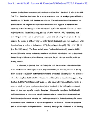 Case 1:11-cv-20120-PAS Document 94 Entered on FLSD Docket 02/07/2012 Page 46 of 66



   alleged deprivation with the normal incidents of prison life.” Sandin, 515 U.S. at 485-862.

   The Court therefore concluded the prisoner’s removal from the work program without a

   hearing did not violate due process because the prisoner did not demonstrate that his

   removal from the program resulted in treatment that was atypical of what inmates

   normally endured in daily prison life as required by Sandin. Accord Callender v. Sioux

   City Residential Treatment Facility, 88 F.3d 666, 669 (8th Cir. 1996) (concluding that

   removing an inmate from a work release program and returning him to prison did not

   deprive the inmate of a liberty interest under Sandin because it was “not atypical of what

   inmates have to endure in daily prison life”); Dominique v. Weld, 73 F.3d 1156, 1159-60

   (1st Cir.1996) (same). The Court stated, since “an inmate is normally incarcerated in

   prison, Asquith's did not impose atypical and significant hardship on him in relation to

   the ordinary incidents of prison life and, therefore, did not deprive him of a protected

   liberty interest.”

          In this case, it appears from the Complaint that the Plaintiff’s confinement was

   more like the work release prisoner in Asquith than the pre-parolee prisoner in Young.

   First, there is no question that the Plaintiff in this action had not completed his sentence

   when he was placed at the halfway house. In addition, this conclusion is supported by

   the fact that the Plaintiff seemingly does not take issue with Dismas Charities’ right to

   remove him from home confinement and place him back at the halfway house based

   upon his improper use of a vehicle. Moreover, although he complains that his health

   suffered because of chores he was given at the halfway house once he was removed

   from home confinement, he does not challenge the right of that entity to require him to

   complete chores. Therefore, it does not appear that the Plaintiff “lived a life generally

   free of the incidents of imprisonment.” Similarly, although the conditions at the halfway

                                                46
 