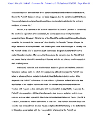 Case 1:11-cv-20120-PAS Document 94 Entered on FLSD Docket 02/07/2012 Page 47 of 66



   house clearly were different than those conditions that the Plaintiff encountered at FDC

   Miami, the Plaintiff does not allege, nor does it appear, that the conditions at FDC Miami,

   “impose[d] atypical and significant hardship on the inmate in relation to the ordinary

   incidents of prison life.”

          In sum, it is clear that if the Plaintiff’s residence at Dismas Charities is considered

   the functional equivalent of incarceration, he cannot establish a liberty interest in

   remaining there. However, if the terms of the Plaintiff’s residence at Dismas Charities is

   more like the terms of the “pre-parole” described by the Court in Young v. Harper, he

   might have such a liberty interest. The undersigned finds that although it is unlikely that

   the Plaintiff will be able to establish such an interest, it is premature for the Court to

   make this determination. Moreover, the Defendants did not claim that the Plaintiff did

   not have a liberty interest in remaining at Dismas, and did not cite any law in support of

   their brief argument.

          Ultimately, however, this determination does not govern whether the Amended

   Complaint states a claim for relief. Even assuming a liberty interest, the Plaintiff has

   failed to allege sufficient facts to tie the individual Defendants to this claim. With

   respect to the Plaintiff’s claim that his due process rights were violated when he was

   imprisoned at the Federal Detention Center, the Plaintiff only mentions Defendant

   Thomas with regards to this claim, and only mentions him to say that he requested the

   Plaintiff’s incarceration. All his other claims of a due process violation on this issue

   concern actions taken by the U.S. Marshals and the Federal Detention Center (See DE #

   14 at 5-6), who are not named defendants in this case. The Plaintiff does not allege that

   once he was removed from Dismas House and placed in FDC that any of the Defendants

   in this action were tasked with the responsibility of providing the Plaintiff an

                                                 47
 